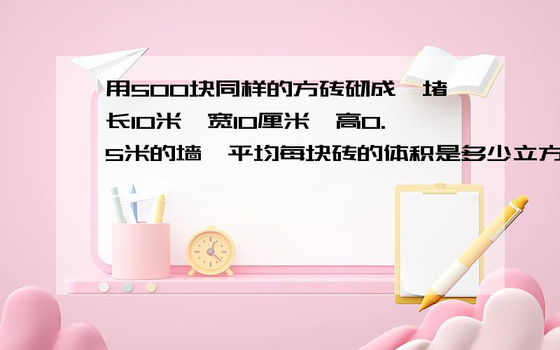 用500块同样的方砖砌成一堵长10米,宽10厘米,高0.5米的墙,平均每块砖的体积是多少立方分米晚上10点前