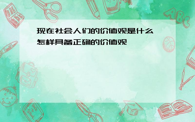 现在社会人们的价值观是什么,怎样具备正确的价值观