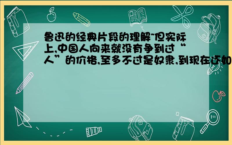 鲁迅的经典片段的理解~但实际上,中国人向来就没有争到过“人”的价格,至多不过是奴隶,到现在还如此,然而下于奴隶的时候,却是数见不鲜的.这句话如何理解?急 以及对阿Q精神的理解~……