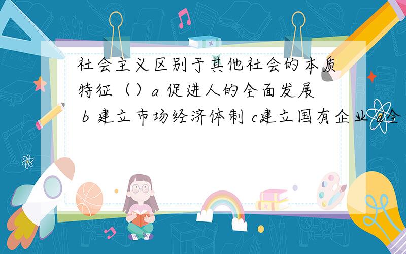 社会主义区别于其他社会的本质特征（）a 促进人的全面发展 b 建立市场经济体制 c建立国有企业 d全方位的对外开放