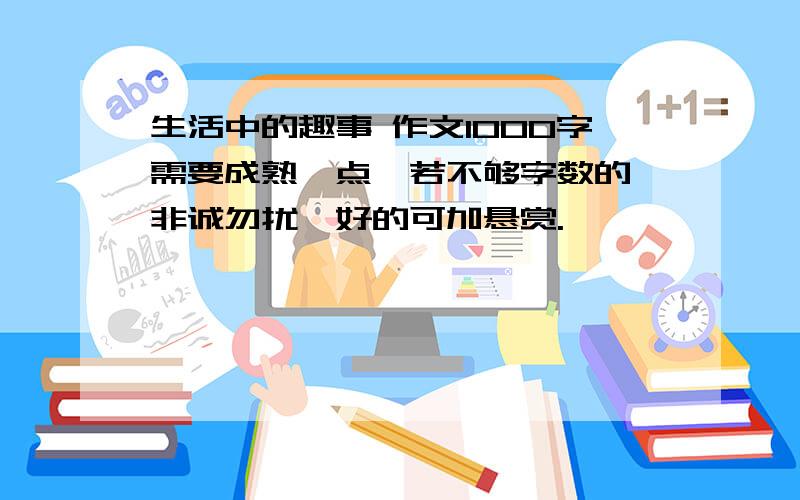 生活中的趣事 作文1000字需要成熟一点,若不够字数的,非诚勿扰,好的可加悬赏.