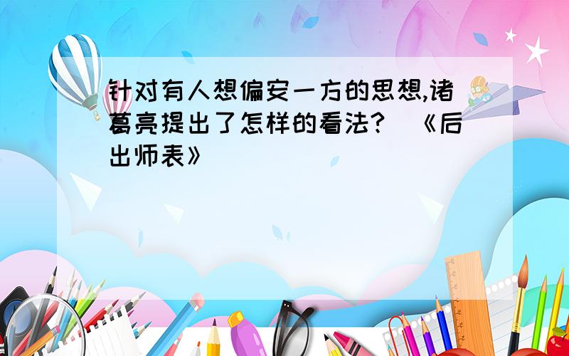 针对有人想偏安一方的思想,诸葛亮提出了怎样的看法?（《后出师表》）