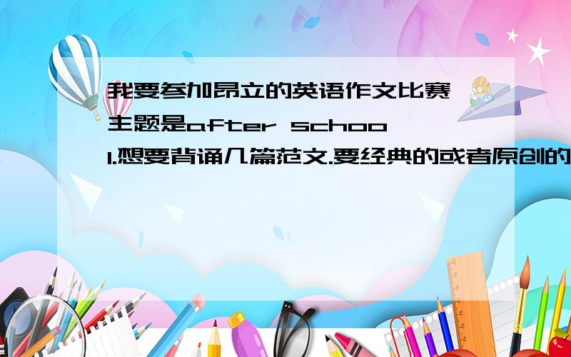 我要参加昂立的英语作文比赛,主题是after school.想要背诵几篇范文.要经典的或者原创的(我是初中组的)请把作文发送到我的邮箱,并在落款处打下你的百度昵称,方便我采取最佳答案与追加分数