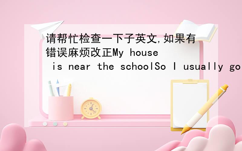 请帮忙检查一下子英文,如果有错误麻烦改正My house is near the schoolSo I usually go to school on footBut when I was going to be late,I'll take a taxi to schoolEvery day I learnBut in the holidays,I'll go with my friends play badminto