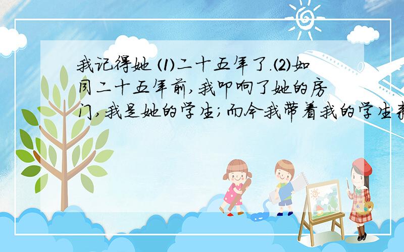 我记得她 ⑴二十五年了.⑵如同二十五年前,我叩响了她的房门,我是她的学生；而今我带着我的学生来到这所中学实习.我的学生肃立在我身后,我肃立在她门前.⑶七十六岁的她,苍颜白发,眯眼