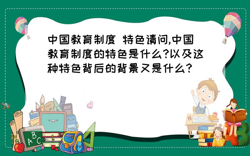 中国教育制度 特色请问,中国教育制度的特色是什么?以及这种特色背后的背景又是什么?