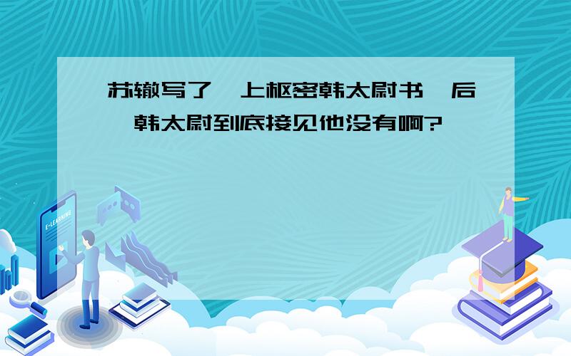 苏辙写了《上枢密韩太尉书》后,韩太尉到底接见他没有啊?