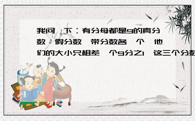 我问一下：有分母都是9的真分数、假分数、带分数各一个,他们的大小只相差一个9分之1,这三个分数各是多少SORRY我没分了