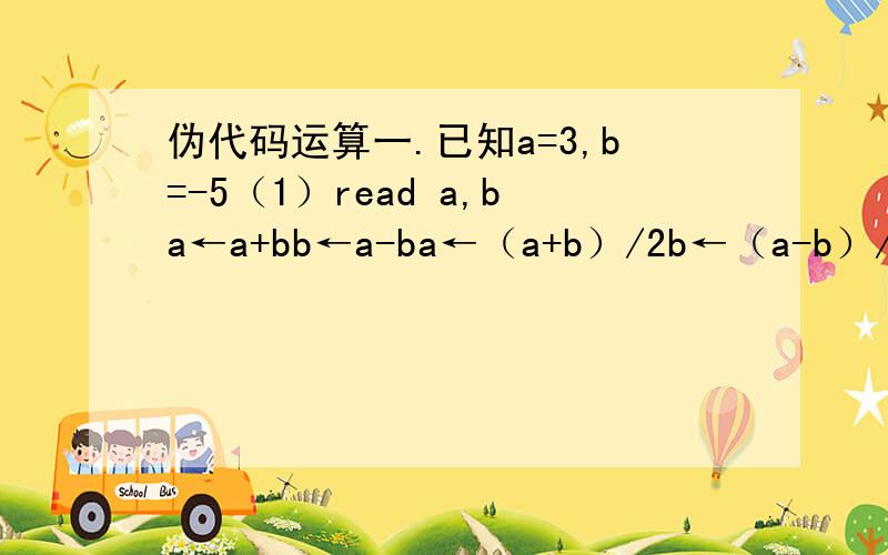伪代码运算一.已知a=3,b=-5（1）read a,ba←a+bb←a-ba←（a+b）/2b←（a-b）/2Print a,ba=______ b=______（2）read a ,ba←a+bb←a-bb←（a-b）/2a←（a+b）/2Print a ,ba=______ b=______