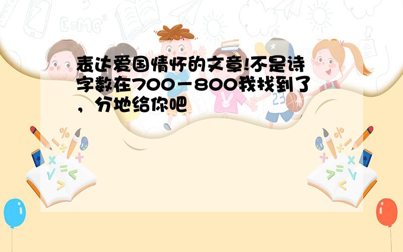 表达爱国情怀的文章!不是诗 字数在700－800我找到了，分地给你吧