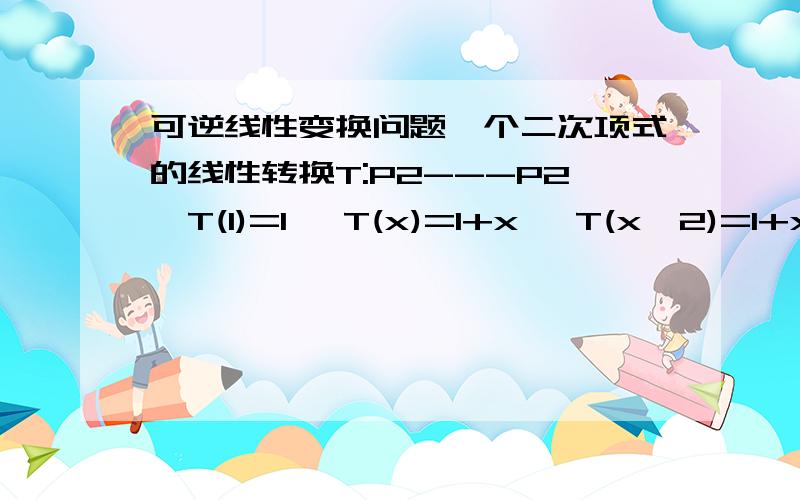 可逆线性变换问题一个二次项式的线性转换T:P2---P2,T(1)=1 ,T(x)=1+x ,T(x^2)=1+x+x^2 那么T^(-1) 1 ,T^(-1) X ,T^(-1) X^2 ,各是什么,应该怎么看啊?