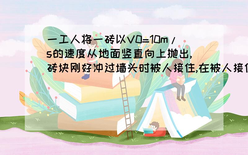 一工人将一砖以V0=10m/s的速度从地面竖直向上抛出,砖块刚好冲过墙头时被人接住,在被人接住前t1=0.5s内砖块向上运动的距离x=2.25m. 1、物块从抛出到被人借助所经历的时间 2、墙头的高度!