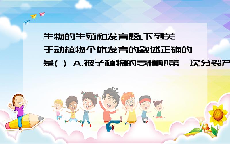 生物的生殖和发育题1.下列关于动植物个体发育的叙述正确的是( ) A.被子植物的受精卵第一次分裂产生的顶细胞发育成胚 B.被子植物的受精卵第一次分裂产生基细胞发育成胚 C.高等动物脑神