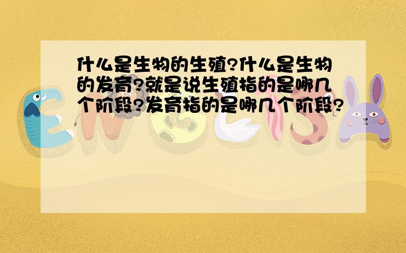 什么是生物的生殖?什么是生物的发育?就是说生殖指的是哪几个阶段?发育指的是哪几个阶段?