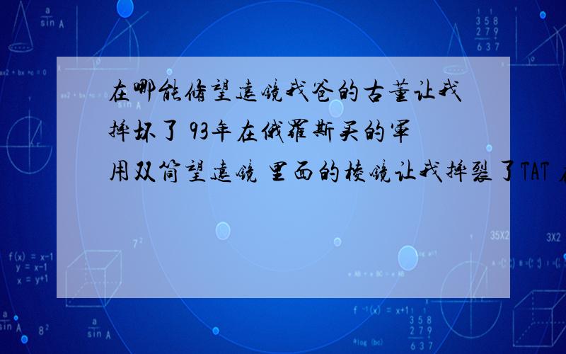 在哪能修望远镜我爸的古董让我摔坏了 93年在俄罗斯买的军用双筒望远镜 里面的棱镜让我摔裂了TAT 在我家是老古董了 岁数比我还大 特别想把它修好