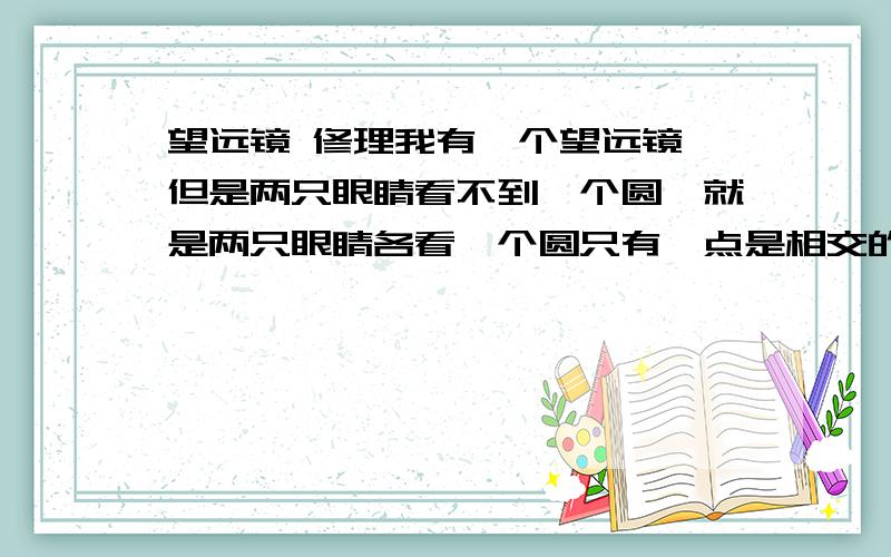 望远镜 修理我有一个望远镜,但是两只眼睛看不到一个圆,就是两只眼睛各看一个圆只有一点是相交的,而且物体也是两个.是目镜,还是里面的三棱镜,还是口径,怎么调.镜片没有问题的.