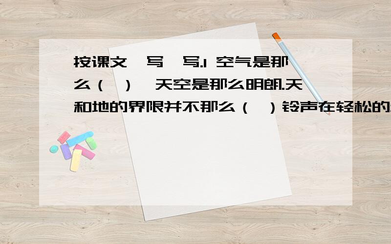 按课文,写一写.1 空气是那么（ ）,天空是那么明朗.天和地的界限并不那么（ ）铃声在轻松的步伐里响得更加（ ）.现在呢,孩子们又多了一（ ）知识.他的嘴角又浮起一（ ）微笑.站在外面,我