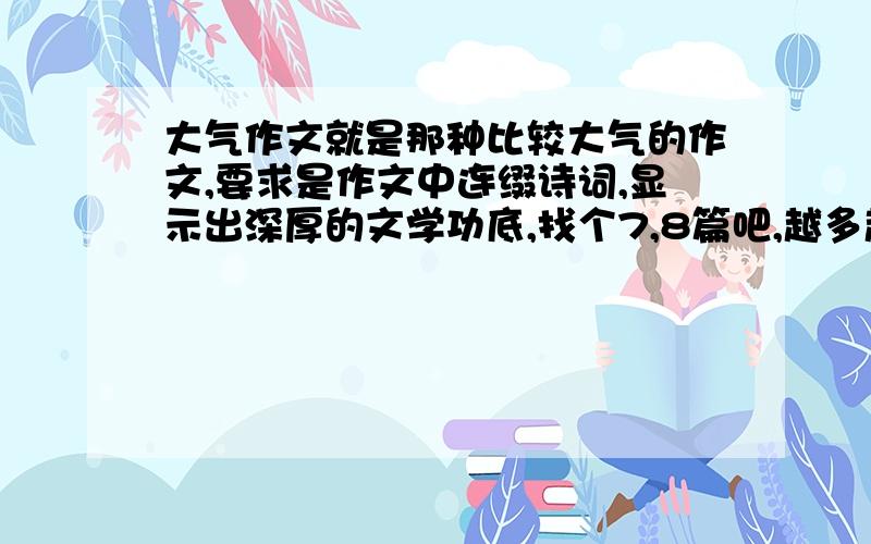 大气作文就是那种比较大气的作文,要求是作文中连缀诗词,显示出深厚的文学功底,找个7,8篇吧,越多越好,我会加分的.我要初三了,要补补,体谅一个苦苦求学的学子的心吧,快哦.