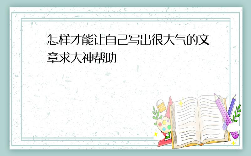 怎样才能让自己写出很大气的文章求大神帮助