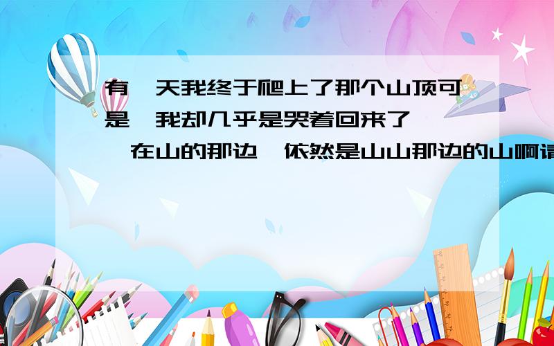 有一天我终于爬上了那个山顶可是,我却几乎是哭着回来了 ——在山的那边,依然是山山那边的山啊请问,为什么要这样写呢?