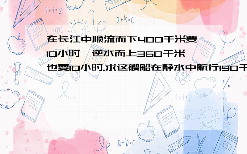 在长江中顺流而下400千米要10小时,逆水而上360千米也要10小时.求这艘船在静水中航行190千米,用多少?做不来