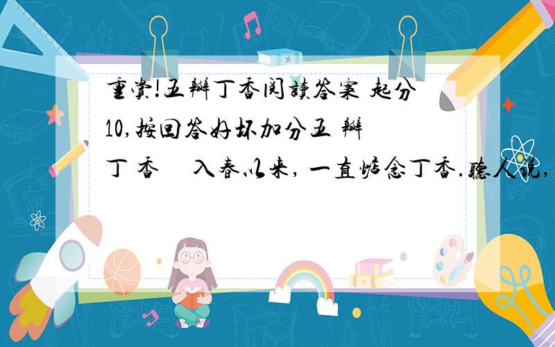 重赏!五瓣丁香阅读答案 起分10,按回答好坏加分五 瓣 丁 香     入春以来, 一直惦念丁香.听人说, 若能在结着多如云霞的四瓣丁香树上找出一朵五瓣丁香就会得到好运和幸福.女子都是虔诚, 我