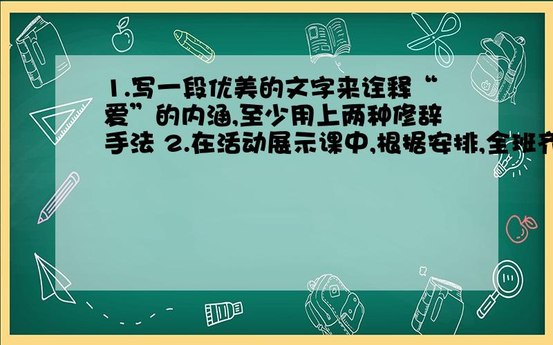 1.写一段优美的文字来诠释“爱”的内涵,至少用上两种修辞手法 2.在活动展示课中,根据安排,全班齐唱歌曲《常回家看看》之后,是双人舞蹈《让世界充满爱》,请你为衔接这两个节目写几句串