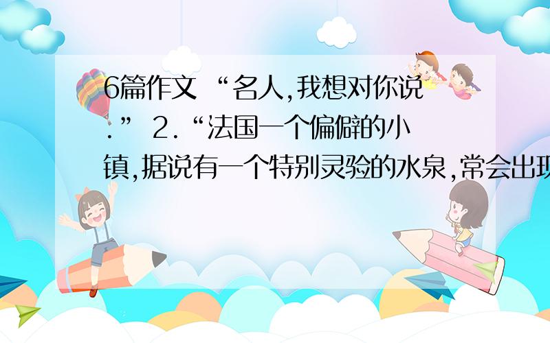 6篇作文 “名人,我想对你说.” 2.“法国一个偏僻的小镇,据说有一个特别灵验的水泉,常会出现奇迹,可以治疗疾病.有一天,一个少了一条腿的退伍军人,拄着拐杖,一跛一跛地走过镇上的马路.旁