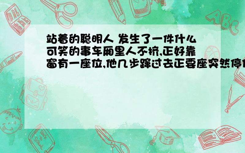 站着的聪明人 发生了一件什么可笑的事车厢里人不挤,正好靠窗有一座位,他几步蹿过去正要座突然停住啦.他发现空座位的周围站着几个乘客,却没有一个人坐下.他不禁纳闷儿,也不敢做啦,狐