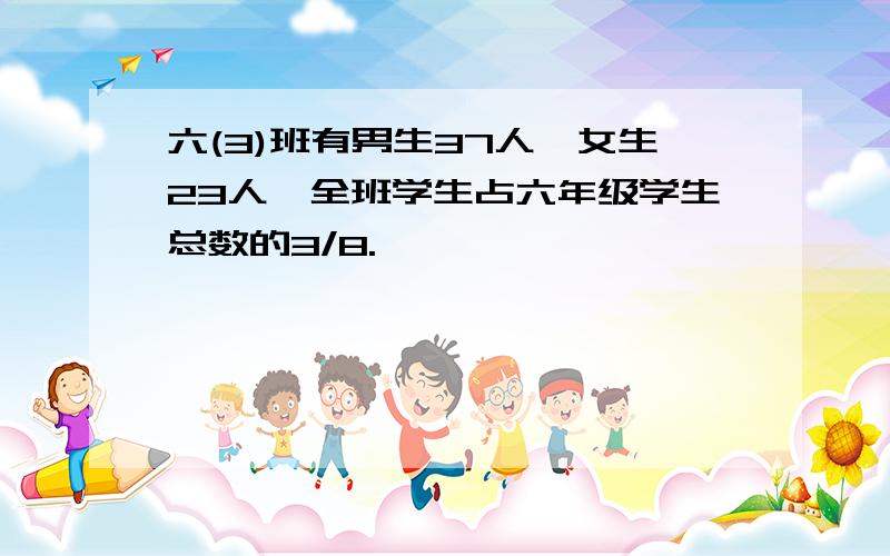 六(3)班有男生37人,女生23人,全班学生占六年级学生总数的3/8.
