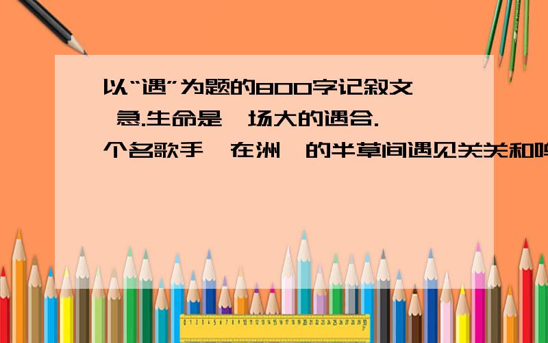 以“遇”为题的800字记叙文 急.生命是一场大的遇合.一个名歌手,在洲渚的半草间遇见关关和鸣的雎鸠,于是有了诗；牛郎遇见织女,留下了一场恻恻然的爱情.夫子遇见泰山,陈子昂遇见幽州台,