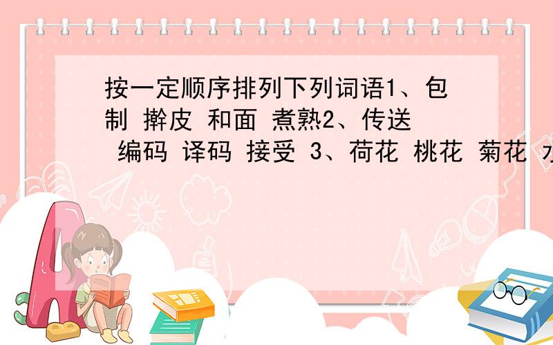 按一定顺序排列下列词语1、包制 擀皮 和面 煮熟2、传送 编码 译码 接受 3、荷花 桃花 菊花 水仙花 4、纺纱 织布 制衣 种棉花