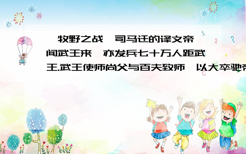 《牧野之战》司马迁的译文帝纣闻武王来,亦发兵七十万人距武王.武王使师尚父与百夫致师,以大卒驰帝纣师.纣师虽众,皆无战之心,心欲武王亟入.纣师皆倒兵以战,以开武王.武王驰之,纣兵皆崩