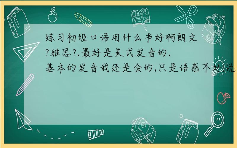 练习初级口语用什么书好啊朗文?雅思?.最好是美式发音的.基本的发音我还是会的,只是语感不好,说起来不流利,很多习惯用语也不太了解.