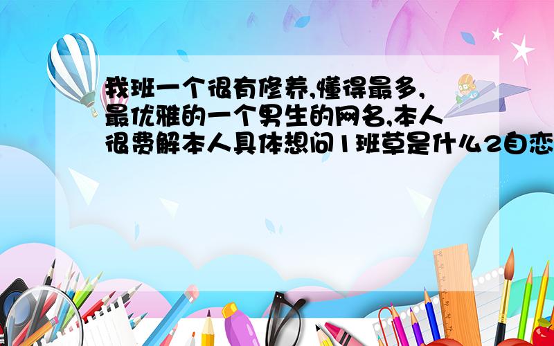 我班一个很有修养,懂得最多,最优雅的一个男生的网名,本人很费解本人具体想问1班草是什么2自恋狂是指什么3班草自恋狂是指什么4一个如此great的boy这样正常吗 善良的大哥哥姐姐们,明天就