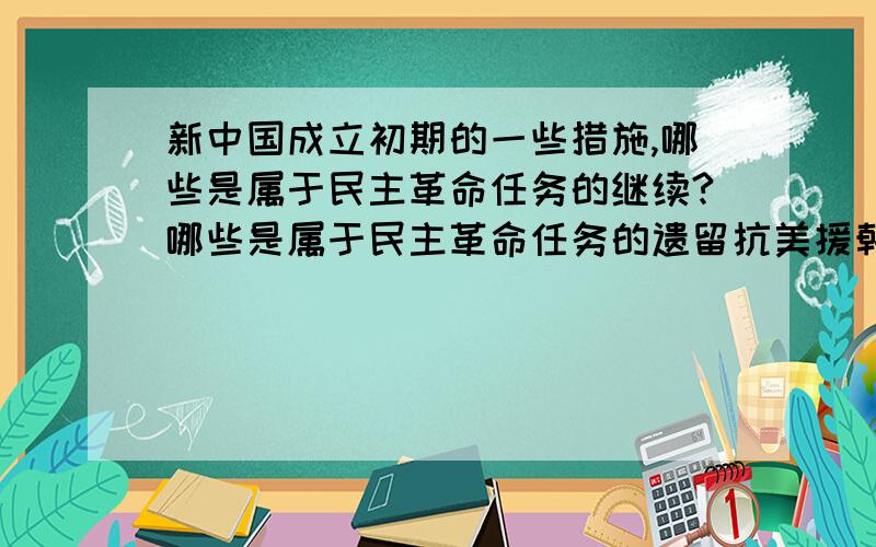 新中国成立初期的一些措施,哪些是属于民主革命任务的继续?哪些是属于民主革命任务的遗留抗美援朝；土地改革运动；镇压反革命运动；三反五反运动.这些哪些是遗留,哪些是继续呢?要求