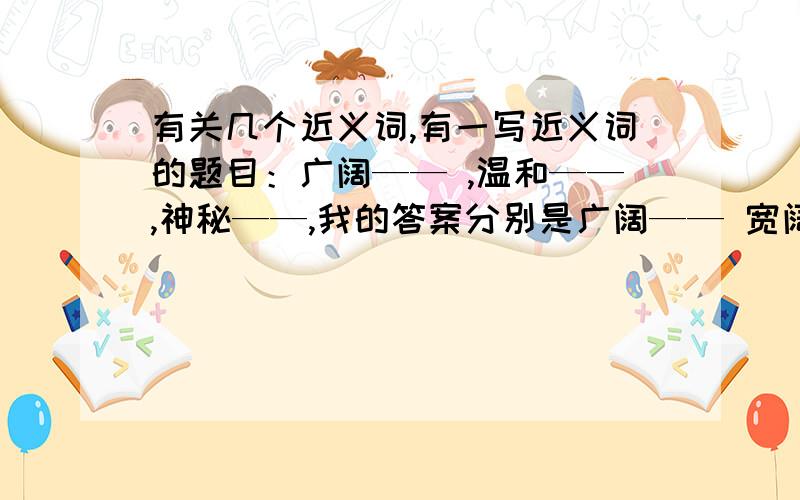 有关几个近义词,有一写近义词的题目：广阔—— ,温和——,神秘——,我的答案分别是广阔—— 宽阔,温和——温顺,神秘——机秘,可不幸的是老师全给打了错.订正的答案是广阔——辽阔（个