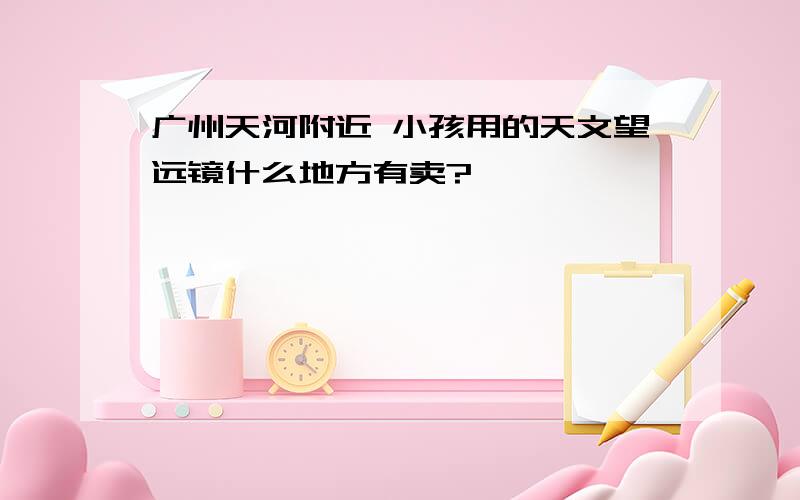 广州天河附近 小孩用的天文望远镜什么地方有卖?