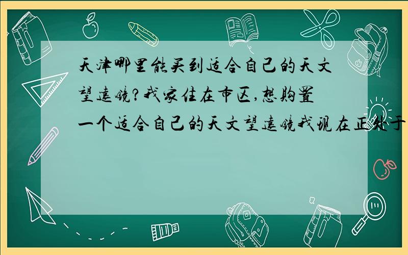 天津哪里能买到适合自己的天文望远镜?我家住在市区,想购置一个适合自己的天文望远镜我现在正处于入门阶段,不需要太好的.希望朋友们推荐一些...