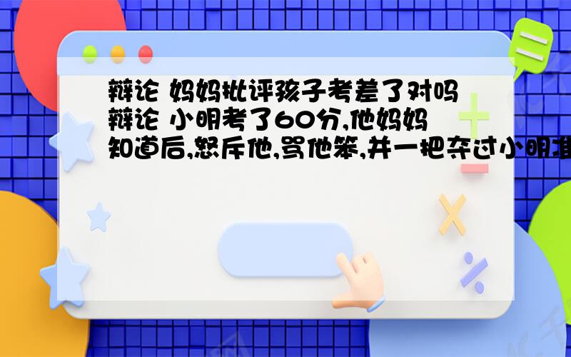 辩论 妈妈批评孩子考差了对吗辩论 小明考了60分,他妈妈知道后,怒斥他,骂他笨,并一把夺过小明准备吃的苹果,（我是正方,是支持妈妈的做法是对的.我要一大段,最好是多多益善）明天要用,快