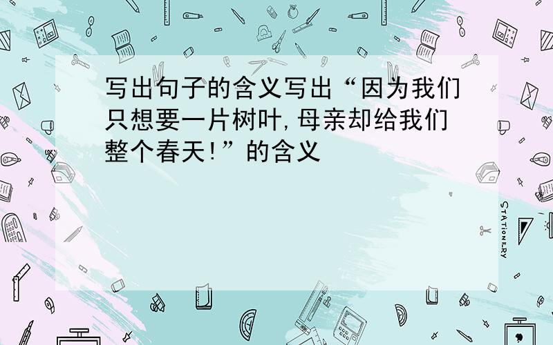 写出句子的含义写出“因为我们只想要一片树叶,母亲却给我们整个春天!”的含义