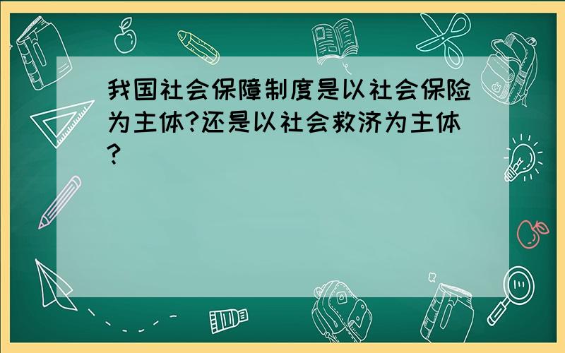 我国社会保障制度是以社会保险为主体?还是以社会救济为主体?