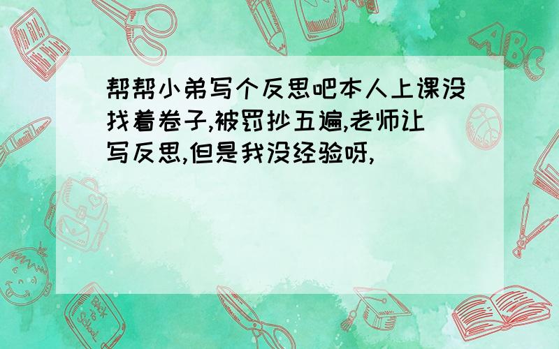 帮帮小弟写个反思吧本人上课没找着卷子,被罚抄五遍,老师让写反思,但是我没经验呀,