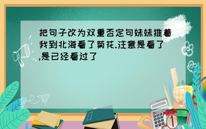 把句子改为双重否定句妹妹推着我到北海看了菊花.注意是看了,是已经看过了