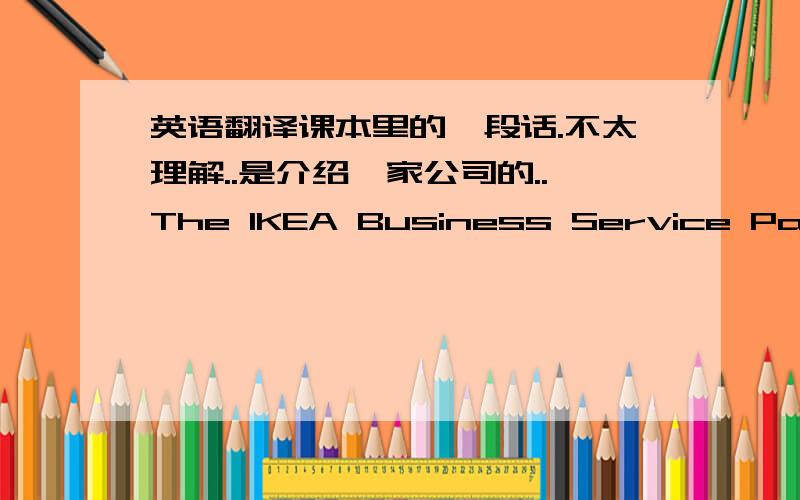 英语翻译课本里的一段话.不太理解..是介绍一家公司的..The IKEA Business Service Package IKEA Business offers a full range of services to professional customers ,companies and organisations.our trained staff can help with everythin