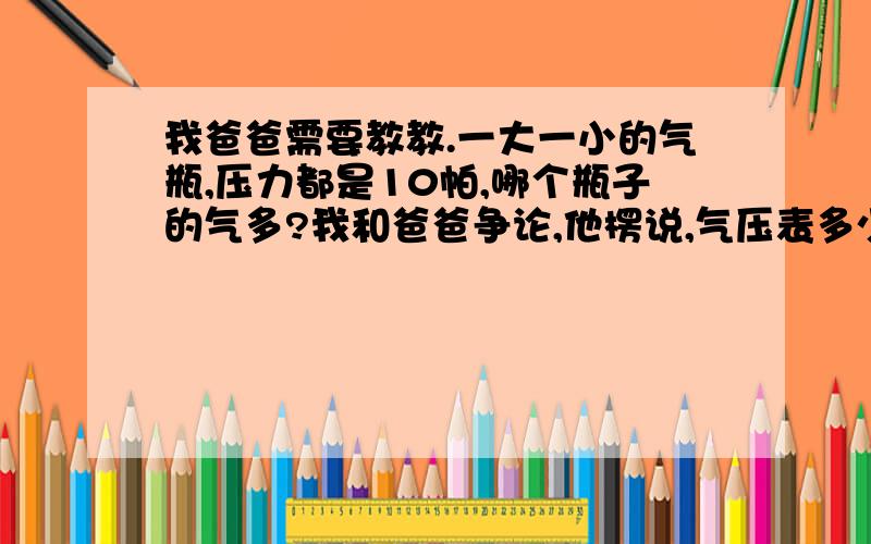 我爸爸需要教教.一大一小的气瓶,压力都是10帕,哪个瓶子的气多?我和爸爸争论,他楞说,气压表多少就是多少.跟瓶子大小无关.谁来打击打击我爸爸,哈哈 感情很好,争论也很好