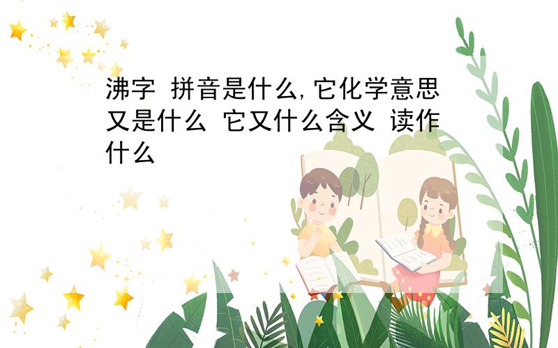 沸字 拼音是什么,它化学意思又是什么 它又什么含义 读作什么