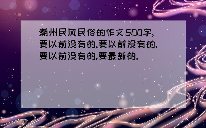 潮州民风民俗的作文500字,要以前没有的.要以前没有的,要以前没有的,要最新的.