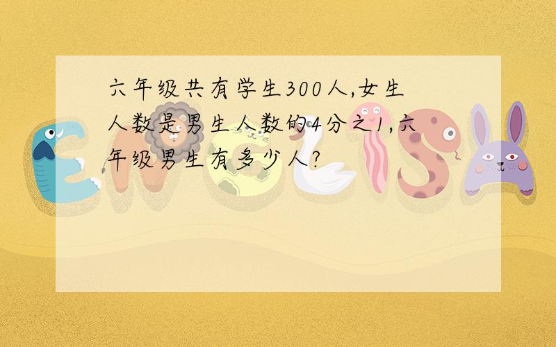 六年级共有学生300人,女生人数是男生人数的4分之1,六年级男生有多少人?