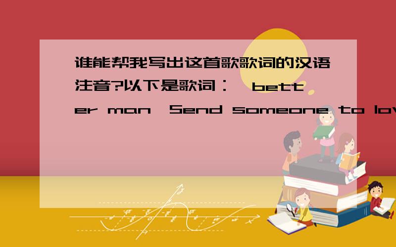 谁能帮我写出这首歌歌词的汉语注音?以下是歌词：《better man》Send someone to love meI need to rest in armsKeep me safe from harmIn pouring rainGive me endless summerLord I fear the coldFeel I'm getting oldBefore my timeAs my sou